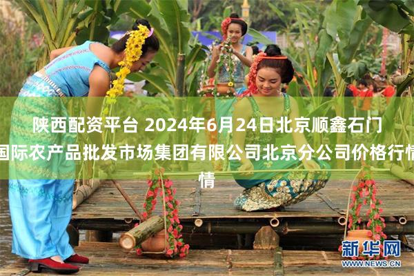 陕西配资平台 2024年6月24日北京顺鑫石门国际农产品批发市场集团有限公司北京分公司价格行情