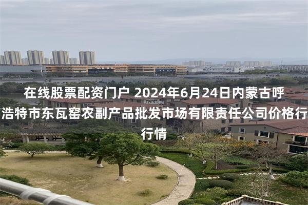 在线股票配资门户 2024年6月24日内蒙古呼和浩特市东瓦窑农副产品批发市场有限责任公司价格行情