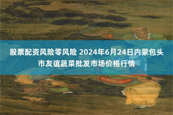 股票配资风险零风险 2024年6月24日内蒙包头市友谊蔬菜批发市场价格行情