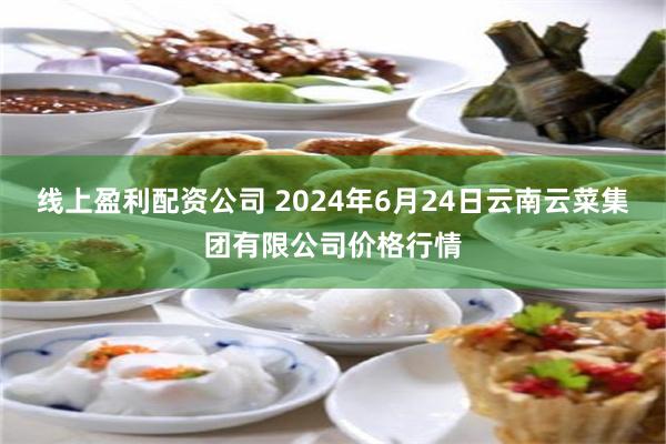 线上盈利配资公司 2024年6月24日云南云菜集团有限公司价格行情