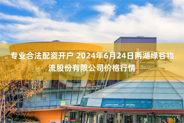 专业合法配资开户 2024年6月24日两湖绿谷物流股份有限公司价格行情