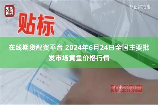 在线期货配资平台 2024年6月24日全国主要批发市场黄鱼价格行情