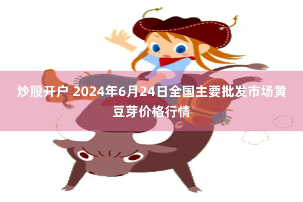 炒股开户 2024年6月24日全国主要批发市场黄豆芽价格行情