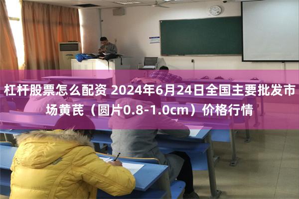 杠杆股票怎么配资 2024年6月24日全国主要批发市场黄芪（圆片0.8-1.0cm）价格行情