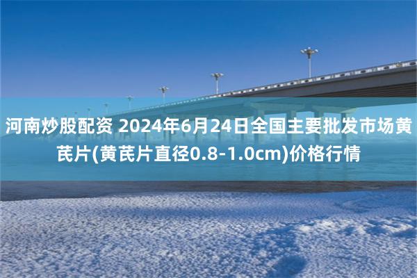 河南炒股配资 2024年6月24日全国主要批发市场黄芪片(黄芪片直径0.8-1.0cm)价格行情