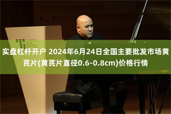 实盘杠杆开户 2024年6月24日全国主要批发市场黄芪片(黄芪片直径0.6-0.8cm)价格行情