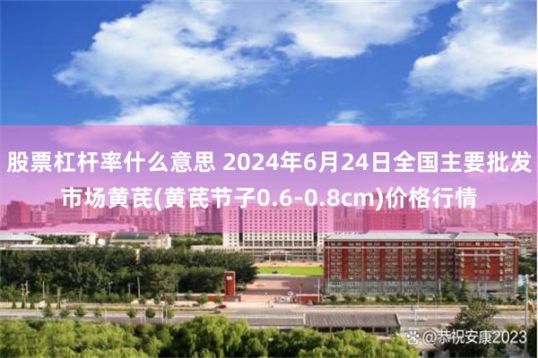 股票杠杆率什么意思 2024年6月24日全国主要批发市场黄芪(黄芪节子0.6-0.8cm)价格行情