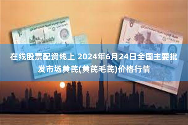 在线股票配资线上 2024年6月24日全国主要批发市场黄芪(黄芪毛芪)价格行情