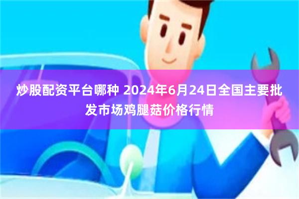 炒股配资平台哪种 2024年6月24日全国主要批发市场鸡腿菇价格行情