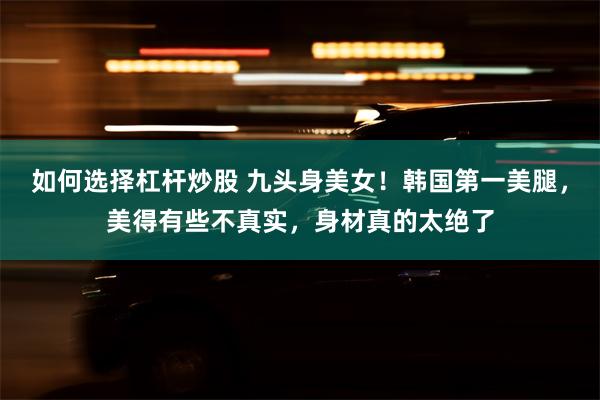 如何选择杠杆炒股 九头身美女！韩国第一美腿，美得有些不真实，身材真的太绝了