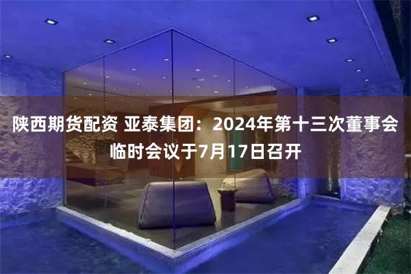 陕西期货配资 亚泰集团：2024年第十三次董事会临时会议于7月17日召开