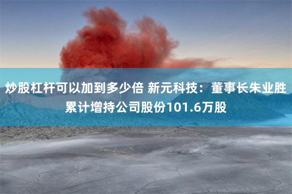 炒股杠杆可以加到多少倍 新元科技：董事长朱业胜累计增持公司股份101.6万股