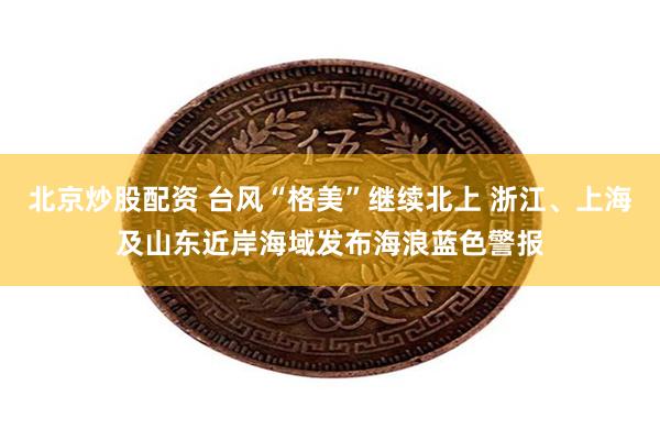 北京炒股配资 台风“格美”继续北上 浙江、上海及山东近岸海域发布海浪蓝色警报