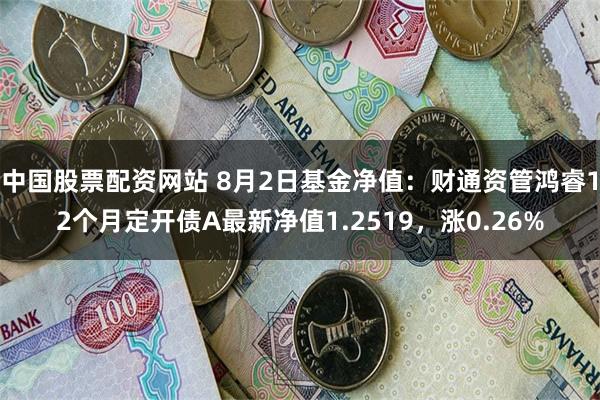 中国股票配资网站 8月2日基金净值：财通资管鸿睿12个月定开债A最新净值1.2519，涨0.26%