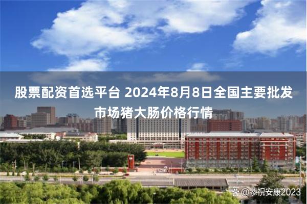 股票配资首选平台 2024年8月8日全国主要批发市场猪大肠价格行情