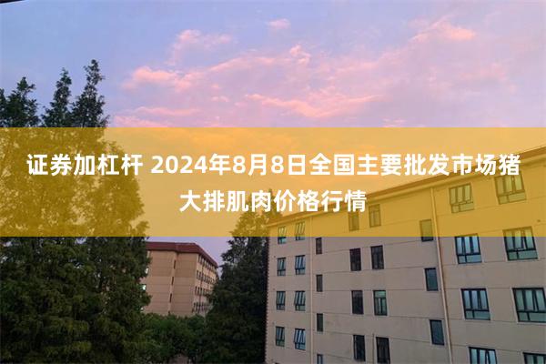 证券加杠杆 2024年8月8日全国主要批发市场猪大排肌肉价格行情