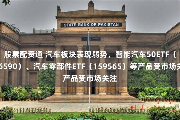 股票配资通 汽车板块表现弱势，智能汽车50ETF（516590）、汽车零部件ETF（159565）等产品受市场关注