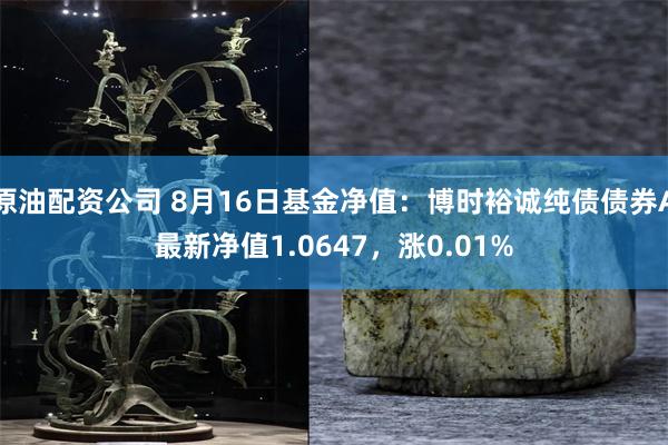 原油配资公司 8月16日基金净值：博时裕诚纯债债券A最新净值1.0647，涨0.01%