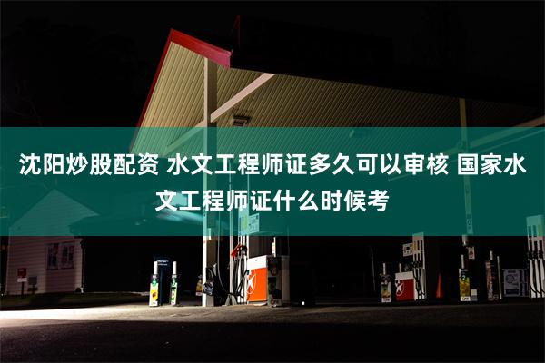 沈阳炒股配资 水文工程师证多久可以审核 国家水文工程师证什么时候考