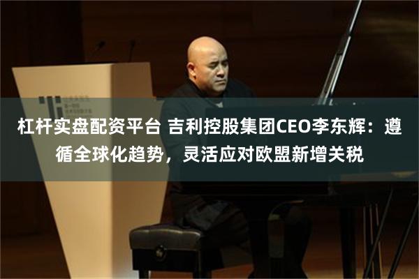 杠杆实盘配资平台 吉利控股集团CEO李东辉：遵循全球化趋势，灵活应对欧盟新增关税