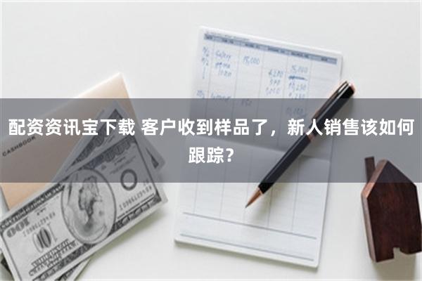 配资资讯宝下载 客户收到样品了，新人销售该如何跟踪？