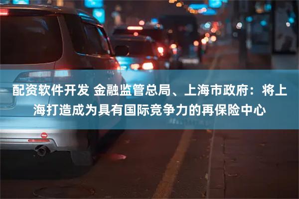 配资软件开发 金融监管总局、上海市政府：将上海打造成为具有国际竞争力的再保险中心