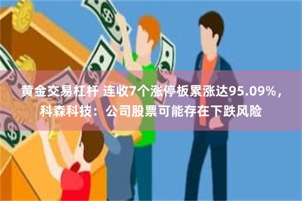 黄金交易杠杆 连收7个涨停板累涨达95.09%，科森科技：公司股票可能存在下跌风险