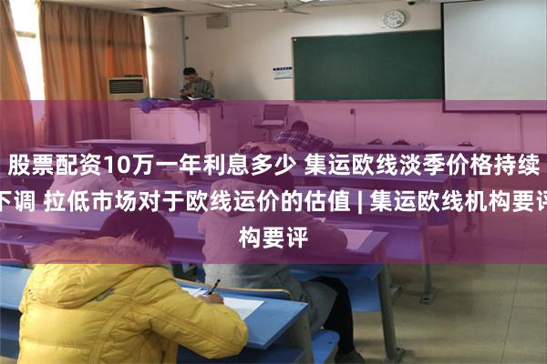 股票配资10万一年利息多少 集运欧线淡季价格持续下调 拉低市场对于欧线运价的估值 | 集运欧线机构要评