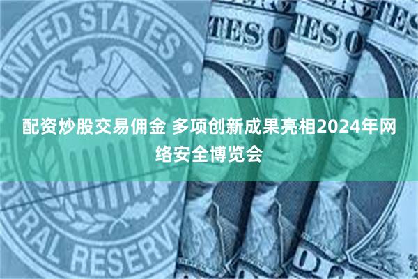 配资炒股交易佣金 多项创新成果亮相2024年网络安全博览会