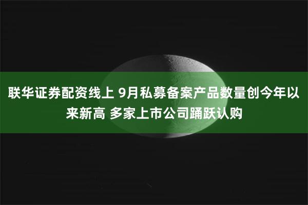 联华证券配资线上 9月私募备案产品数量创今年以来新高 多家上市公司踊跃认购