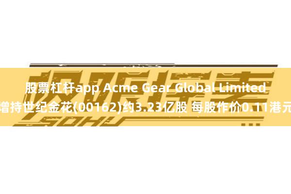 股票杠杆app Acme Gear Global Limited增持世纪金花(00162)约3.23亿股 每股作价0.11港元