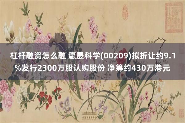 杠杆融资怎么融 瀛晟科学(00209)拟折让约9.1%发行2300万股认购股份 净筹约430万港元