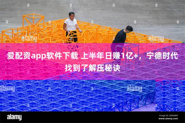 爱配资app软件下载 上半年日赚1亿+，宁德时代找到了解压秘诀