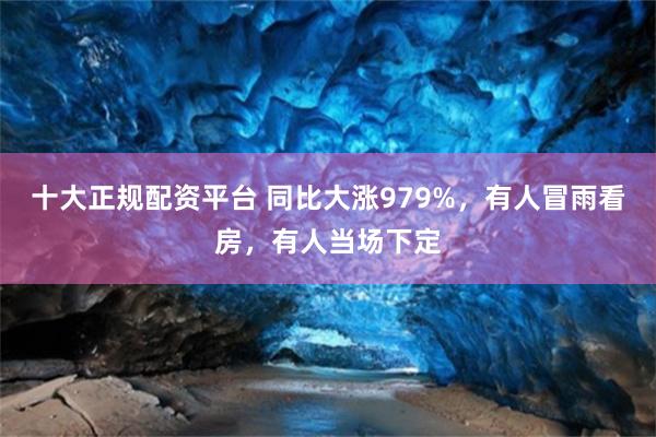 十大正规配资平台 同比大涨979%，有人冒雨看房，有人当场下定