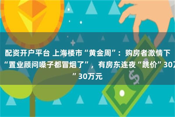 配资开户平台 上海楼市“黄金周”：购房者激情下单，“置业顾问嗓子都冒烟了”，有房东连夜“跳价”30万元