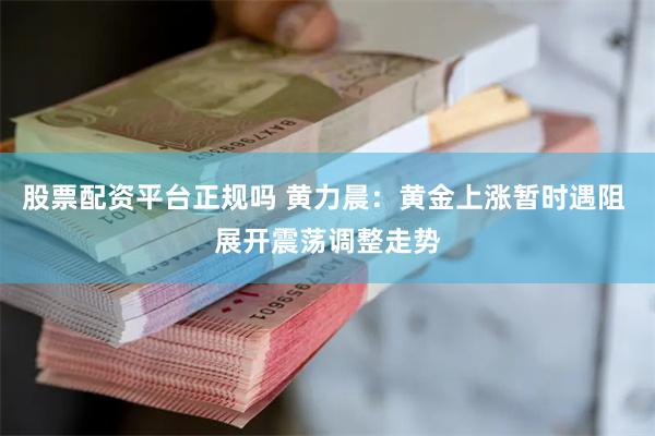 股票配资平台正规吗 黄力晨：黄金上涨暂时遇阻 展开震荡调整走势