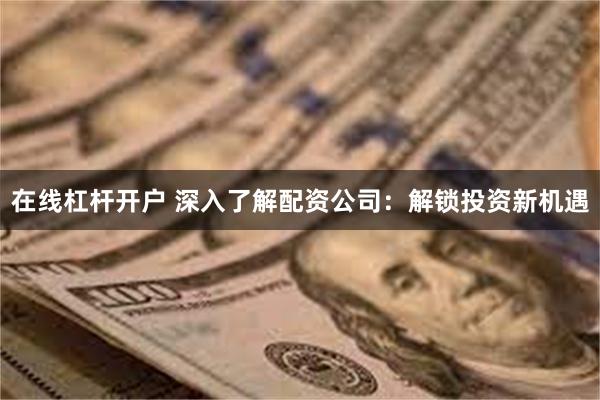 在线杠杆开户 深入了解配资公司：解锁投资新机遇