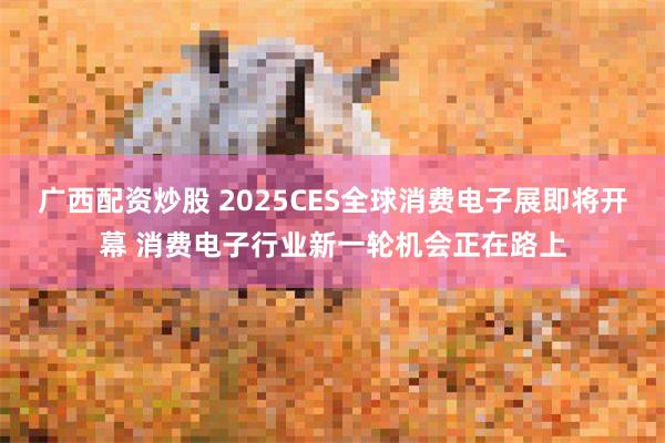 广西配资炒股 2025CES全球消费电子展即将开幕 消费电子行业新一轮机会正在路上