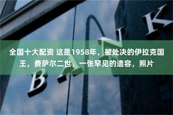 全国十大配资 这是1958年，被处决的伊拉克国王，费萨尔二世，一张罕见的遗容，照片