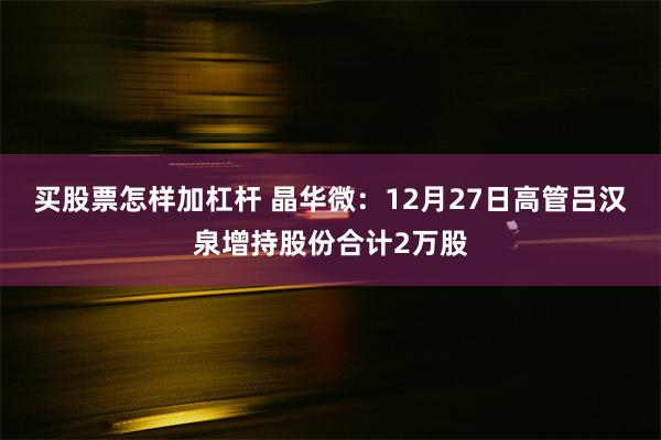 买股票怎样加杠杆 晶华微：12月27日高管吕汉泉增持股份合计2万股