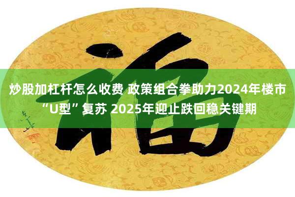 炒股加杠杆怎么收费 政策组合拳助力2024年楼市“U型”复苏 2025年迎止跌回稳关键期