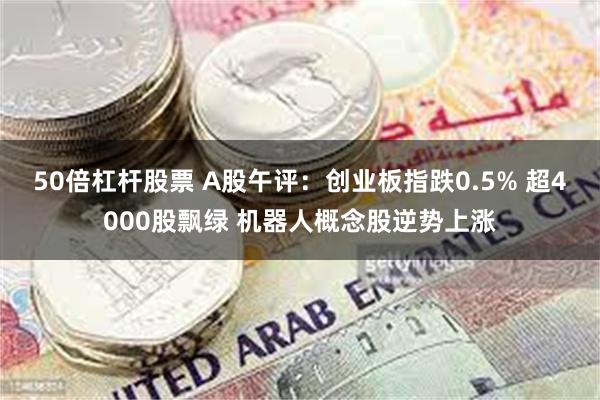 50倍杠杆股票 A股午评：创业板指跌0.5% 超4000股飘绿 机器人概念股逆势上涨