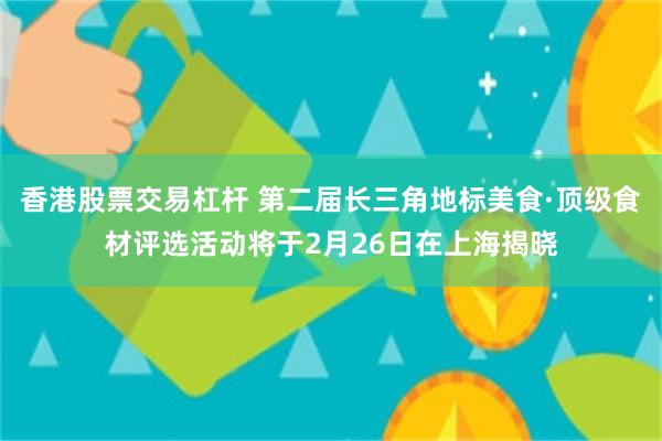 香港股票交易杠杆 第二届长三角地标美食·顶级食材评选活动将于2月26日在上海揭晓