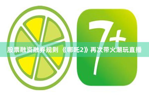 股票融资融券规则 《哪吒2》再次带火潮玩直播