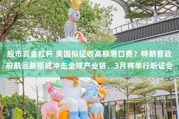 股市资金杠杆 美国拟征收高额港口费？特朗普政府航运新规或冲击全球产业链，3月将举行听证会