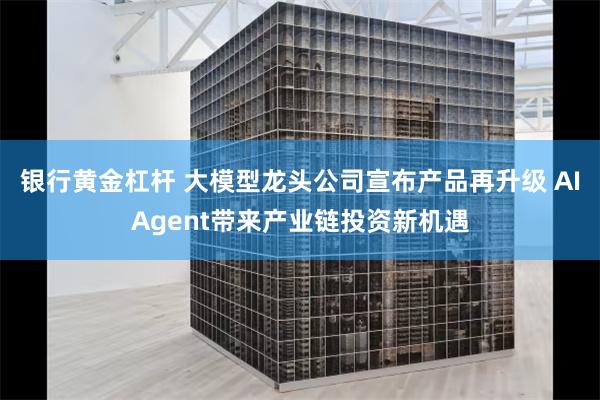 银行黄金杠杆 大模型龙头公司宣布产品再升级 AIAgent带来产业链投资新机遇