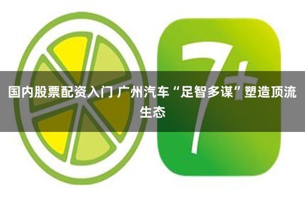 国内股票配资入门 广州汽车“足智多谋”塑造顶流生态