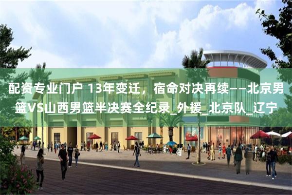 配资专业门户 13年变迁，宿命对决再续——北京男篮VS山西男篮半决赛全纪录_外援_北京队_辽宁